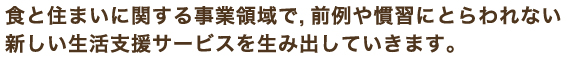 食と住まいに関する事業領域で,前例や慣習にとらわれない新しい生活支援サービスを生み出していきます。